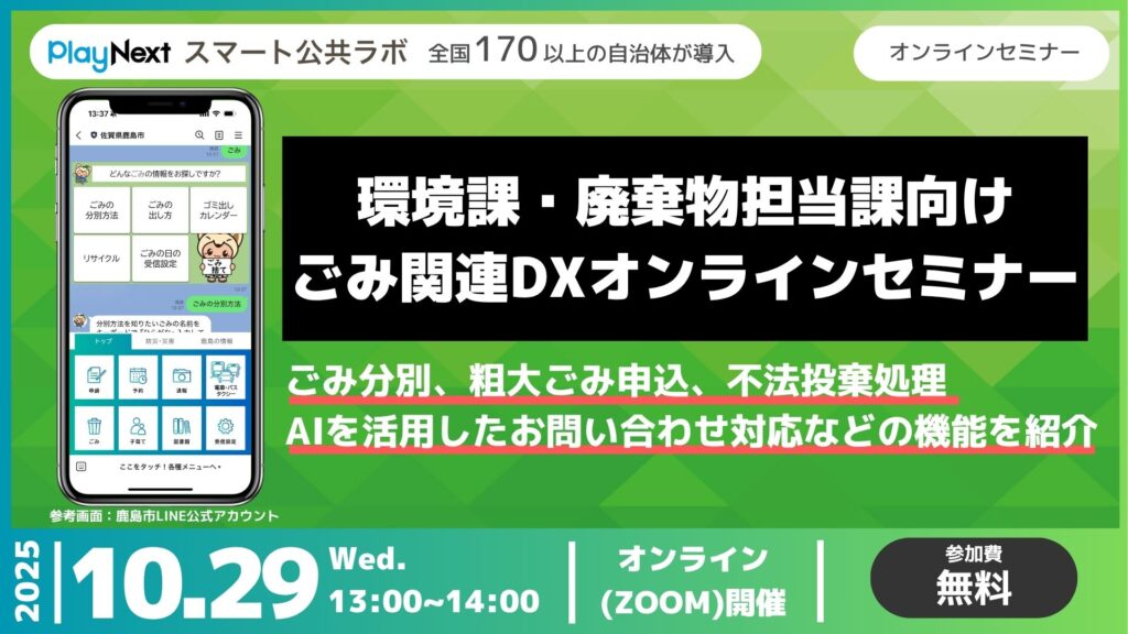 第26回スマート公共ラボ活用事例セミナー。ゴミ関連DXまとめ。スマート公共ラボは、LINE公式アカウントを活用し自治体業務のDXを実現できるサービス。広報のセグメント発信から、AIチャットボットを活用しごみ捨て情報など様々なお問合せをLINEで対応でき、また、コロナワクチン予約システムなどオンラインで各種申請、予約や、住民票のコピーなど決済まで完結できる電子申請など様々な自治体業務をデジタル化することができます。